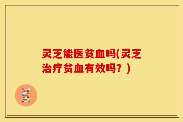 灵芝能医贫血吗(灵芝治疗贫血有效吗？)