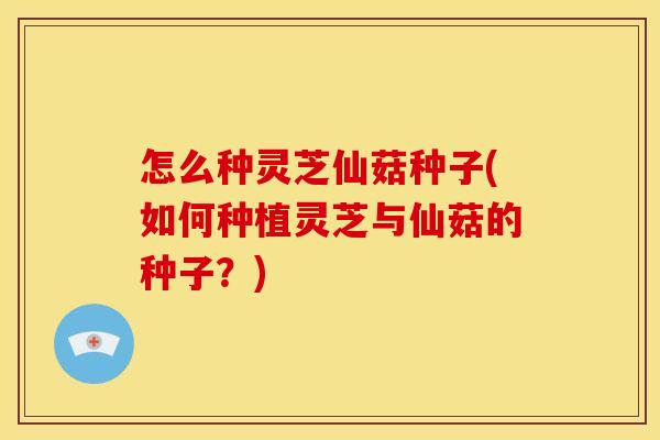 怎么种灵芝仙菇种子(如何种植灵芝与仙菇的种子?)
