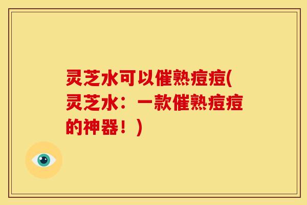 灵芝水可以催熟痘痘(灵芝水:一款催熟痘痘的神器!)