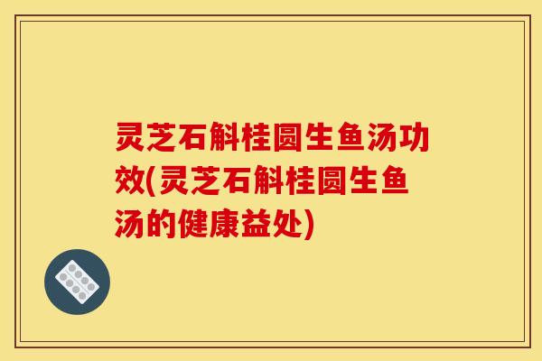 灵芝石斛桂圆生鱼汤功效(灵芝石斛桂圆生鱼汤的健康益处)