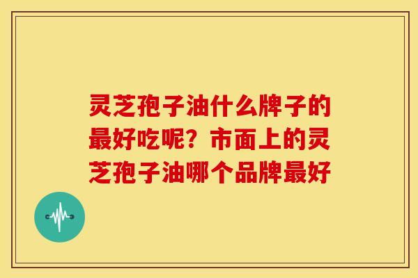 灵芝孢子油什么牌子的最好吃呢?市面上的灵芝孢子油哪个品牌最好