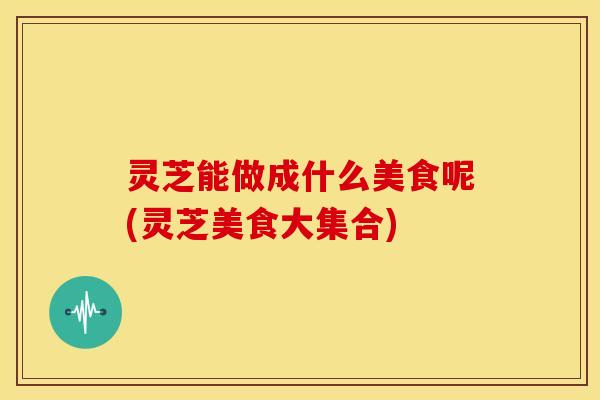 灵芝能做成什么美食呢(灵芝美食大集合)