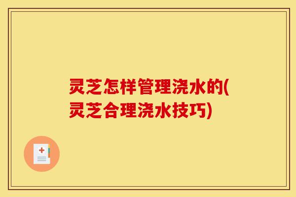 灵芝怎样管理浇水的(灵芝合理浇水技巧)