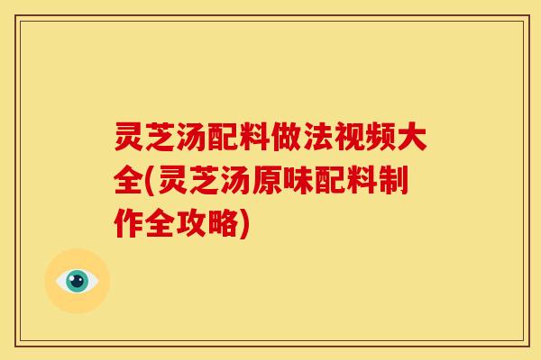 灵芝汤配料做法视频大全(灵芝汤原味配料制作全攻略)