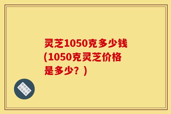 灵芝1050克多少钱(1050克灵芝价格是多少?)