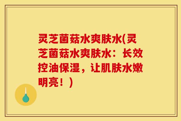 灵芝菌菇水爽肤水(灵芝菌菇水爽肤水:长效控油保湿,让肌肤水嫩明亮!)