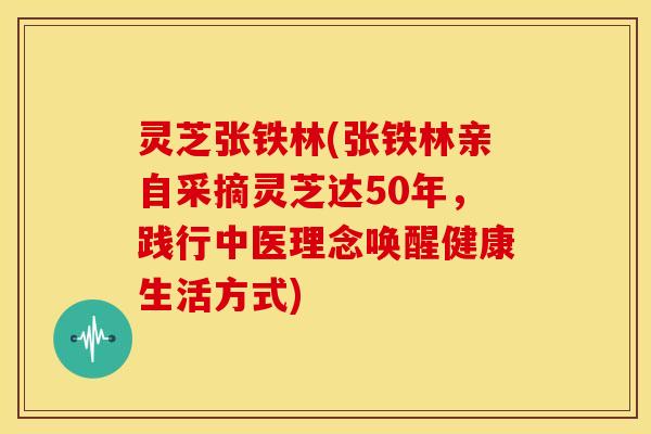 灵芝张铁林(张铁林亲自采摘灵芝达50年，践行中医理念唤醒健康生活方式)