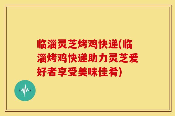临淄灵芝烤鸡快递(临淄烤鸡快递助力灵芝爱好者享受美味佳肴)