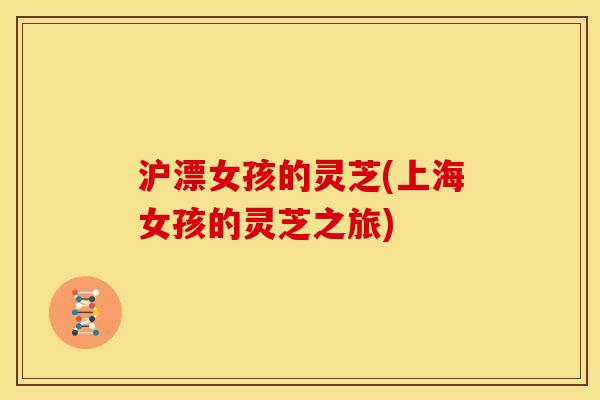 沪漂女孩的灵芝(上海女孩的灵芝之旅)