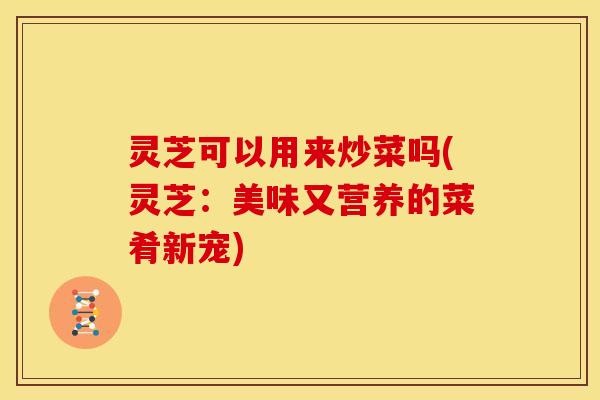 灵芝可以用来炒菜吗(灵芝:美味又营养的菜肴新宠)