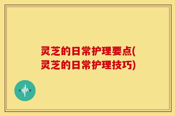 灵芝的日常护理要点(灵芝的日常护理技巧)