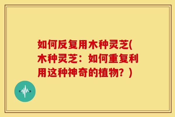 如何反复用木种灵芝(木种灵芝:如何重复利用这种神奇的植物?)
