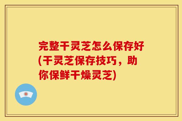 完整干灵芝怎么保存好(干灵芝保存技巧，助你保鲜干燥灵芝)