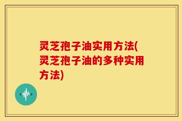灵芝孢子油实用方法(灵芝孢子油的多种实用方法)