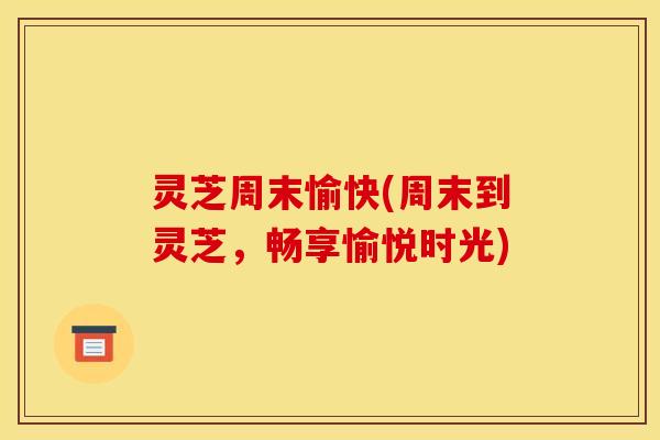 灵芝周末愉快(周末到灵芝,畅享愉悦时光)