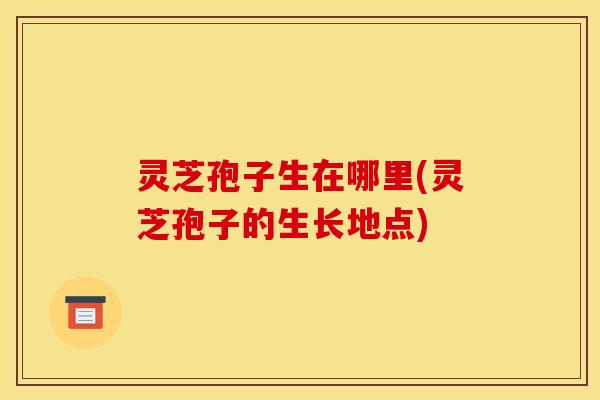 灵芝孢子生在哪里(灵芝孢子的生长地点)