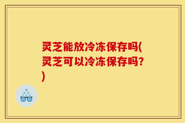灵芝能放冷冻保存吗(灵芝可以冷冻保存吗?)