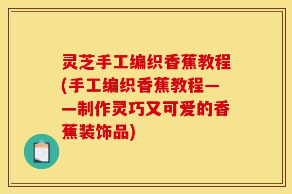 灵芝手工编织香蕉教程(手工编织香蕉教程——制作灵巧又可爱的香蕉装饰品)