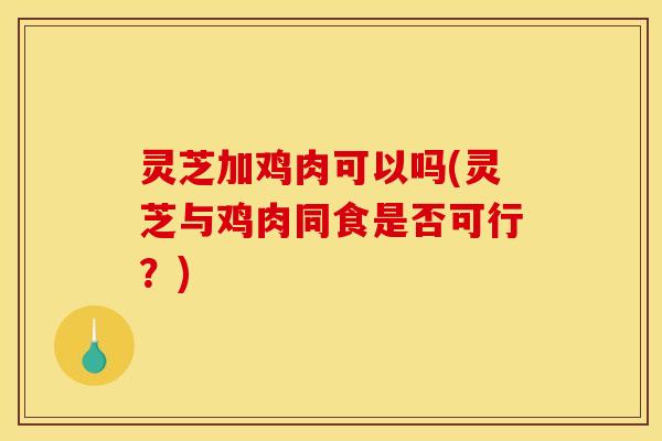 灵芝加鸡肉可以吗(灵芝与鸡肉同食是否可行?)