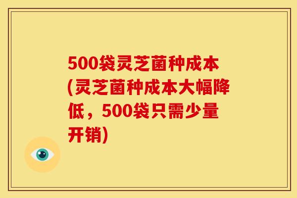 500袋灵芝菌种成本(灵芝菌种成本大幅降低,500袋只需少量开销)
