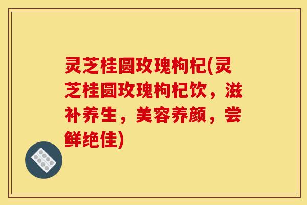 灵芝桂圆玫瑰枸杞(灵芝桂圆玫瑰枸杞饮,滋补养生,美容养颜,尝鲜绝佳)