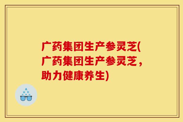 广药集团生产参灵芝(广药集团生产参灵芝，助力健康养生)