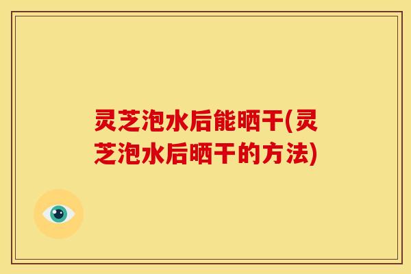 灵芝泡水后能晒干(灵芝泡水后晒干的方法)