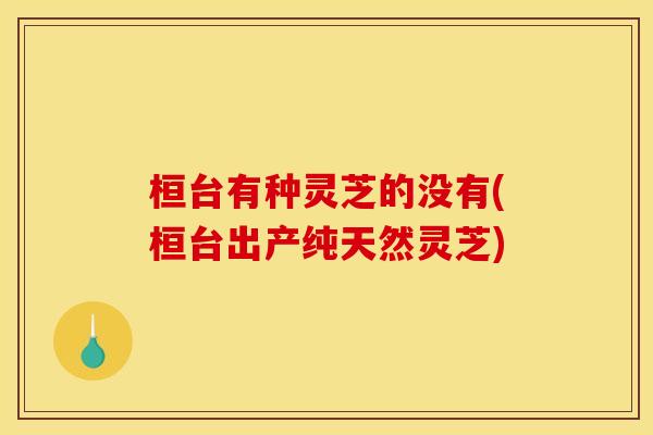 桓台有种灵芝的没有(桓台出产纯天然灵芝)