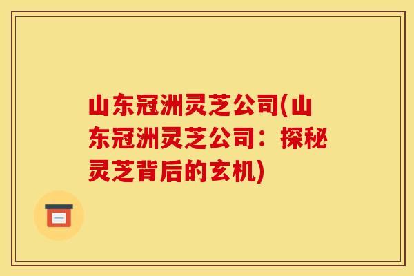 山东冠洲灵芝公司(山东冠洲灵芝公司：探秘灵芝背后的玄机)