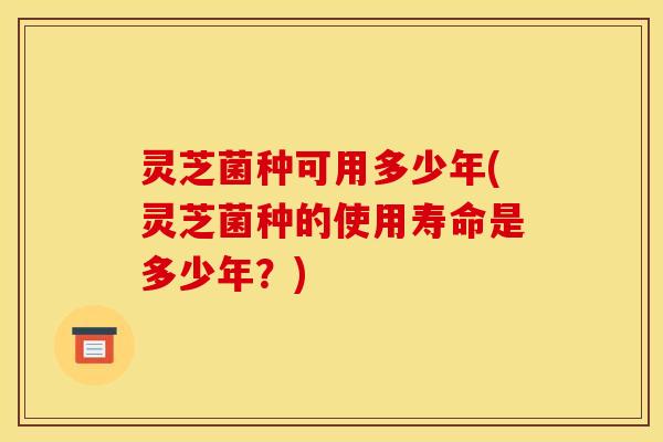 灵芝菌种可用多少年(灵芝菌种的使用寿命是多少年?)