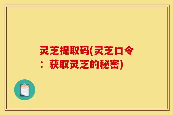 灵芝提取码(灵芝口令:获取灵芝的秘密)