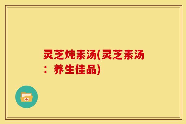 灵芝炖素汤(灵芝素汤:养生佳品)