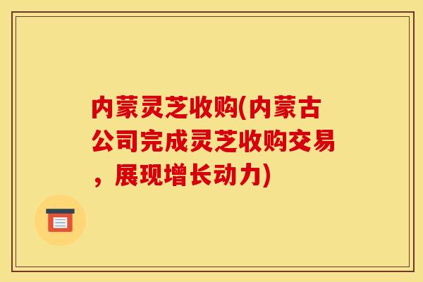 内蒙灵芝收购(内蒙古公司完成灵芝收购交易，展现增长动力)