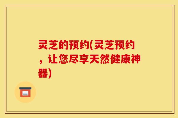 灵芝的预约(灵芝预约,让您尽享天然健康神器)