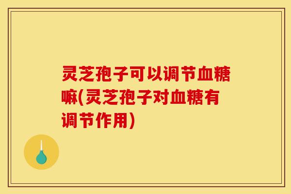 灵芝孢子可以调节血糖嘛(灵芝孢子对血糖有调节作用)