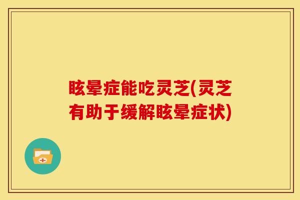 眩晕症能吃灵芝(灵芝有助于缓解眩晕症状)