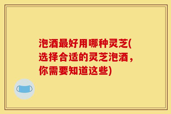 泡酒最好用哪种灵芝(选择合适的灵芝泡酒,你需要知道这些)