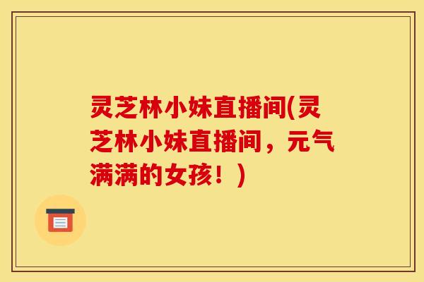 灵芝林小妹直播间(灵芝林小妹直播间,元气满满的女孩!)