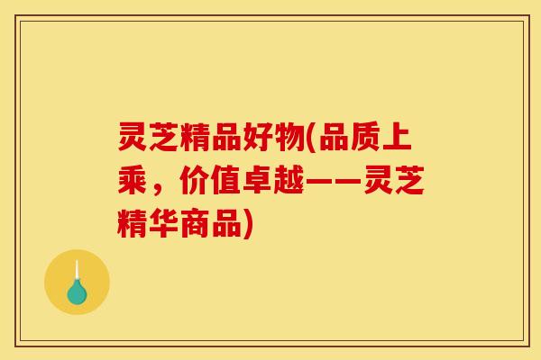 灵芝精品好物(品质上乘,价值卓越——灵芝精华商品)