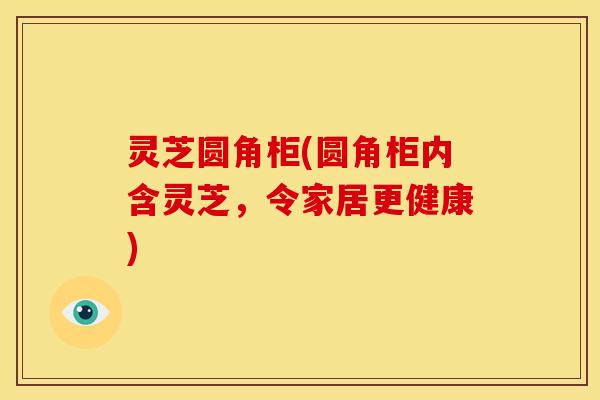 灵芝圆角柜(圆角柜内含灵芝，令家居更健康)
