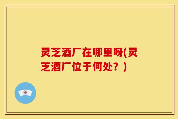 灵芝酒厂在哪里呀(灵芝酒厂位于何处？)