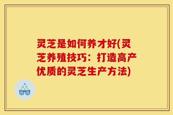 灵芝是如何养才好(灵芝养殖技巧:打造高产优质的灵芝生产方法)