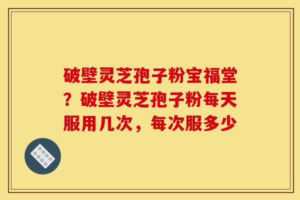 破壁灵芝孢子粉宝福堂?破壁灵芝孢子粉每天服用几次,每次服多少