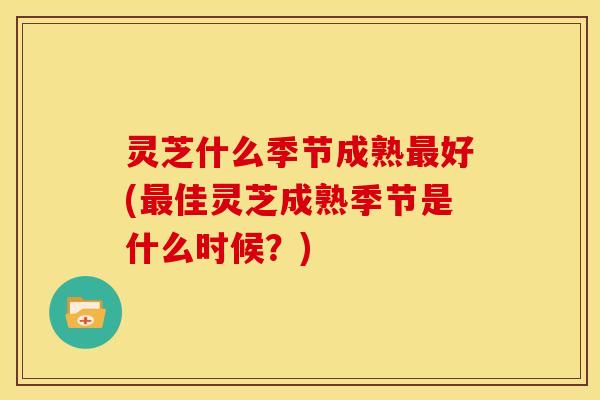 灵芝什么季节成熟最好(最佳灵芝成熟季节是什么时候？)