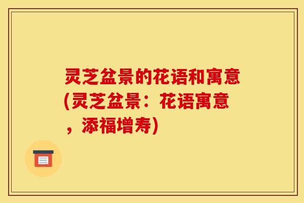 灵芝盆景的花语和寓意(灵芝盆景：花语寓意，添福增寿)