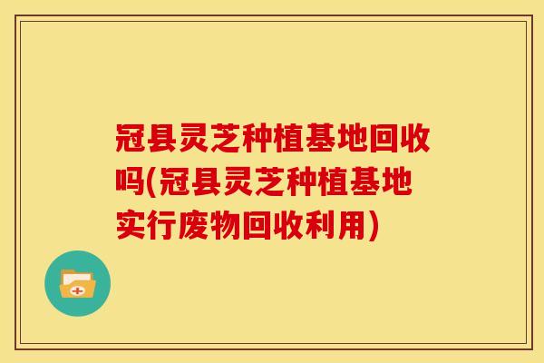 冠县灵芝种植基地回收吗(冠县灵芝种植基地实行废物回收利用)