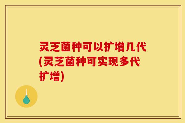 灵芝菌种可以扩增几代(灵芝菌种可实现多代扩增)