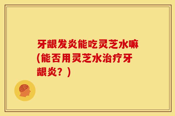 牙龈发炎能吃灵芝水嘛(能否用灵芝水治疗牙龈炎?)