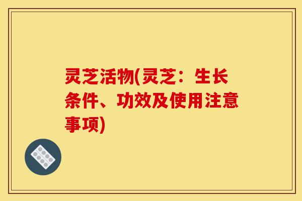 灵芝活物(灵芝：生长条件、功效及使用注意事项)
