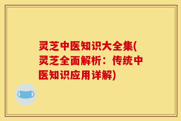 灵芝中医知识大全集(灵芝全面解析：传统中医知识应用详解)